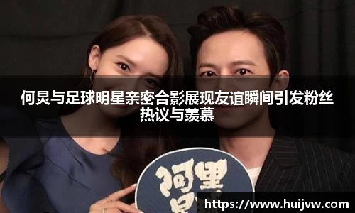 何炅与足球明星亲密合影展现友谊瞬间引发粉丝热议与羡慕