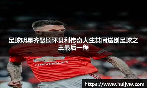 足球明星齐聚缅怀贝利传奇人生共同送别足球之王最后一程